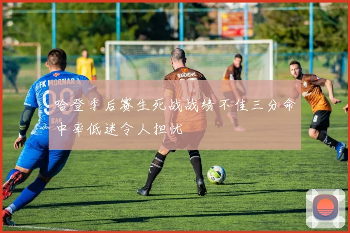 哈登季后赛生死战战绩不佳三分命中率低迷令人担忧