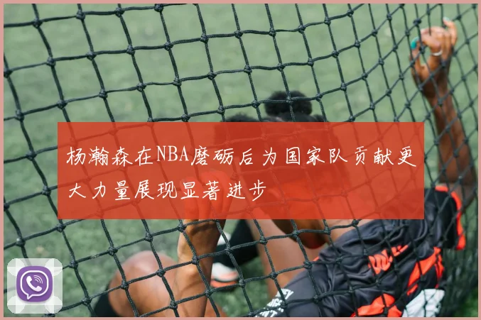 杨瀚森在NBA磨砺后为国家队贡献更大力量展现显著进步