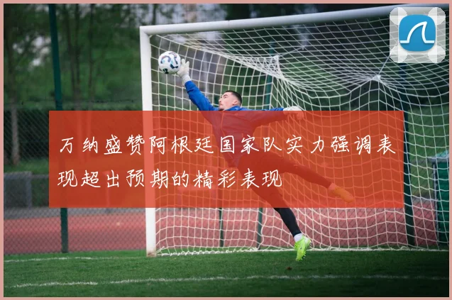 万纳盛赞阿根廷国家队实力强调表现超出预期的精彩表现