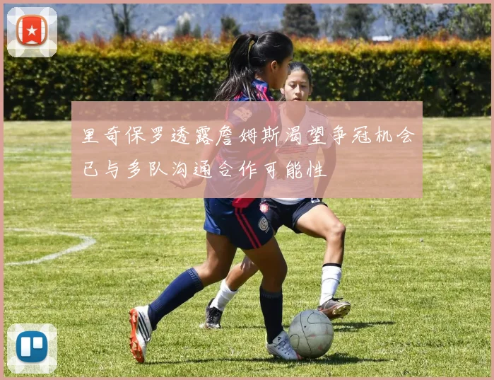 里奇保罗透露詹姆斯渴望争冠机会已与多队沟通合作可能性