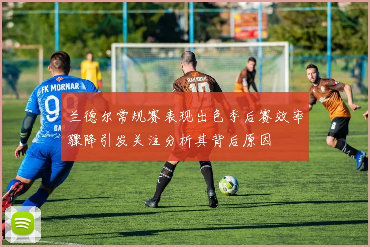 兰德尔常规赛表现出色季后赛效率骤降引发关注分析其背后原因