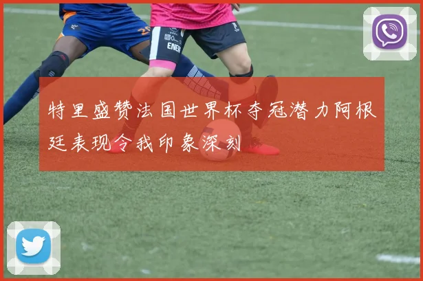 特里盛赞法国世界杯夺冠潜力阿根廷表现令我印象深刻