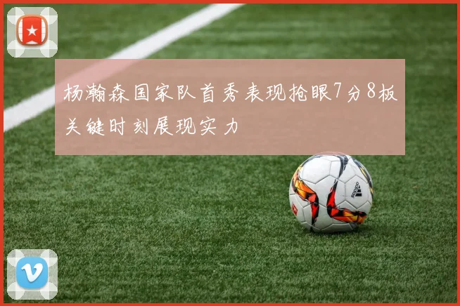 杨瀚森国家队首秀表现抢眼7分8板关键时刻展现实力