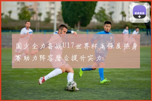 国少全力备战U17世界杯高强度热身赛助力阵容磨合提升实力