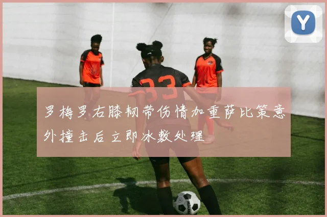 罗梅罗右膝韧带伤情加重萨比策意外撞击后立即冰敷处理