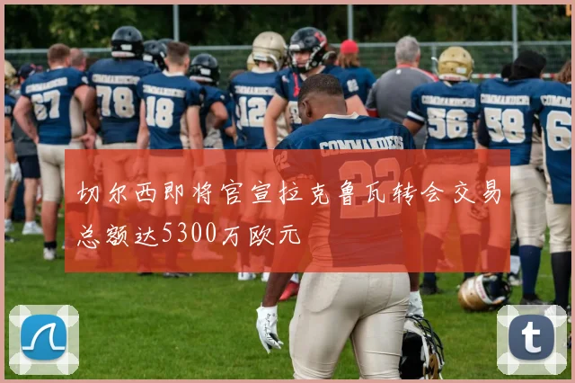 切尔西即将官宣拉克鲁瓦转会交易总额达5300万欧元