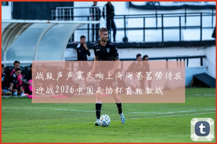 战鼓声声震天响上海海港蓄势待发迎战2026中国足协杯首轮激战