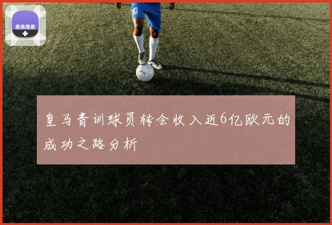 皇马青训球员转会收入近6亿欧元的成功之路分析