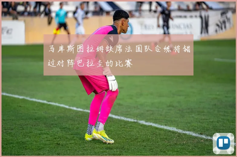 马库斯图拉姆缺席法国队合练将错过对阵巴拉圭的比赛