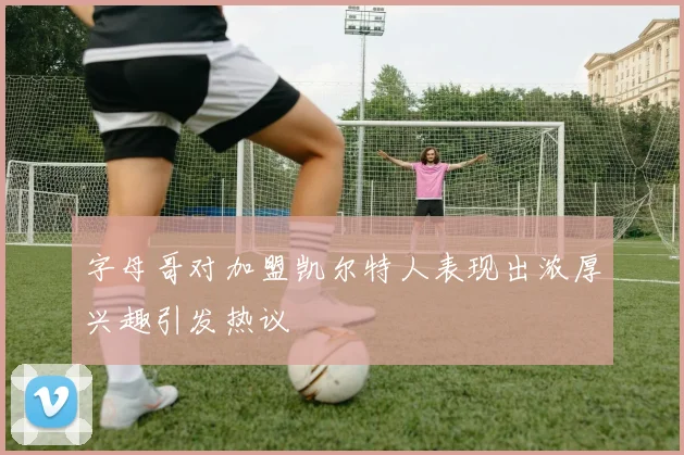 字母哥对加盟凯尔特人表现出浓厚兴趣引发热议