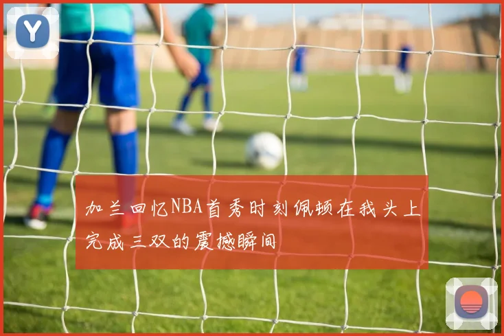 加兰回忆NBA首秀时刻佩顿在我头上完成三双的震撼瞬间