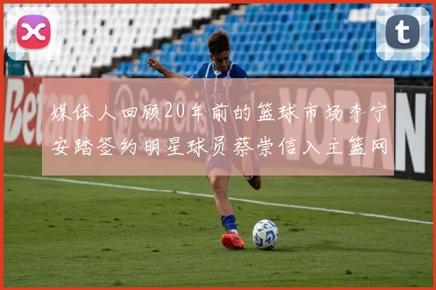 媒体人回顾20年前的篮球市场李宁安踏签约明星球员蔡崇信入主篮网的时代变迁