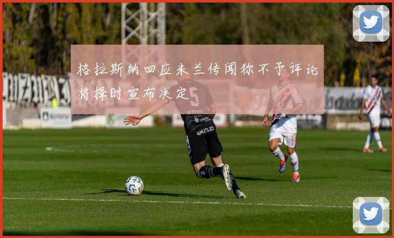 格拉斯纳回应米兰传闻称不予评论将择时宣布决定