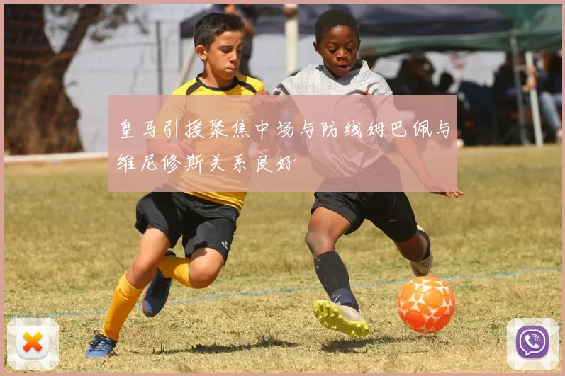 皇马引援聚焦中场与防线姆巴佩与维尼修斯关系良好
