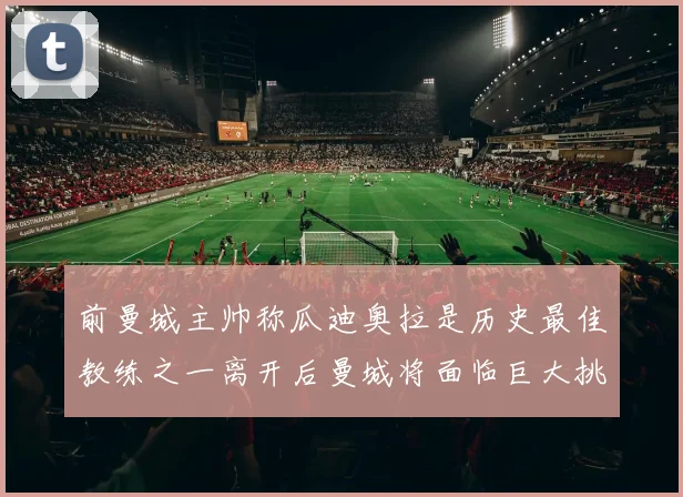 前曼城主帅称瓜迪奥拉是历史最佳教练之一离开后曼城将面临巨大挑战