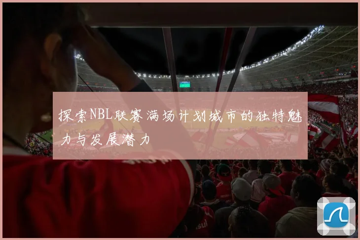 探索NBL联赛满场计划城市的独特魅力与发展潜力
