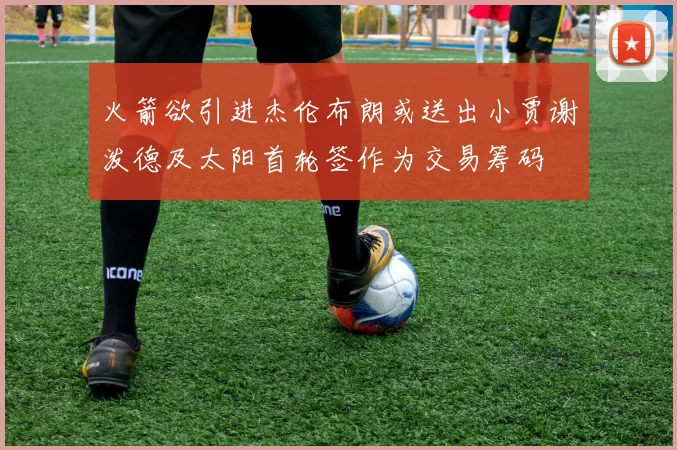 火箭欲引进杰伦布朗或送出小贾谢泼德及太阳首轮签作为交易筹码