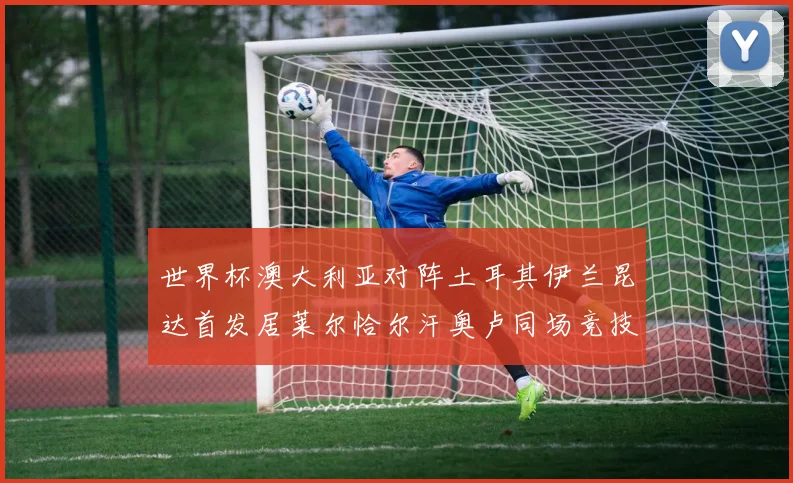 世界杯澳大利亚对阵土耳其伊兰昆达首发居莱尔恰尔汗奥卢同场竞技
