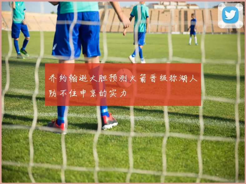 乔约翰逊大胆预测火箭晋级称湖人防不住申京的实力