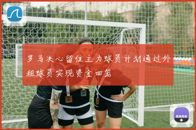 罗马决心留住主力球员计划通过外租球员实现资金回笼
