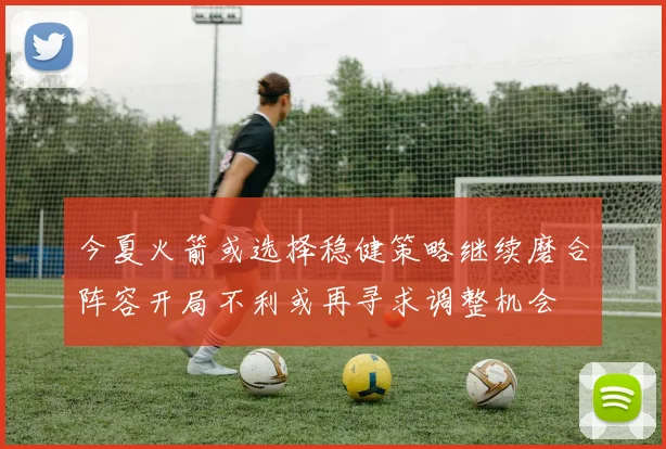 今夏火箭或选择稳健策略继续磨合阵容开局不利或再寻求调整机会