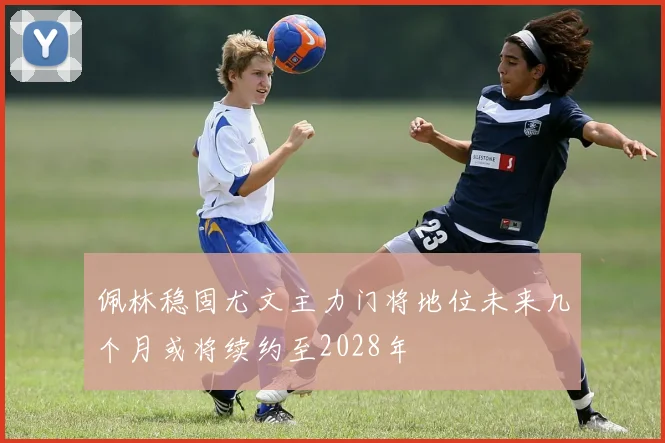 佩林稳固尤文主力门将地位未来几个月或将续约至2028年