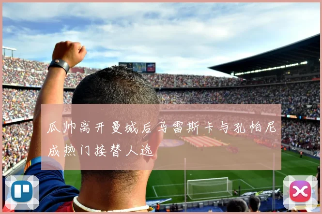 瓜帅离开曼城后马雷斯卡与孔帕尼成热门接替人选