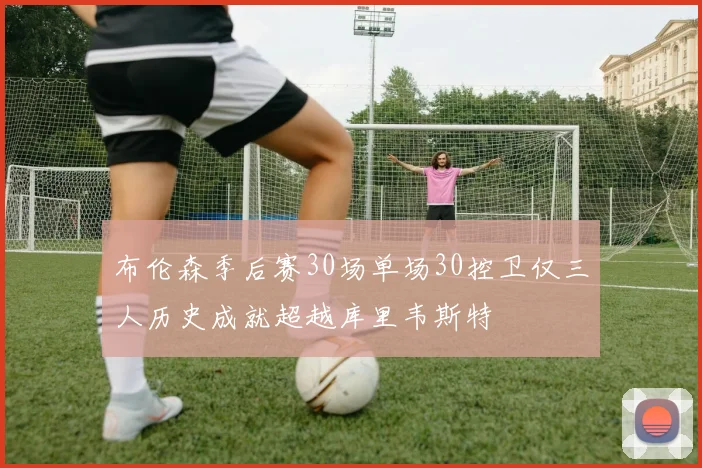 布伦森季后赛30场单场30控卫仅三人历史成就超越库里韦斯特