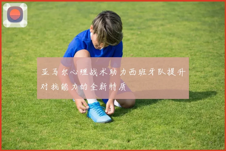 亚马尔心理战术助力西班牙队提升对抗能力的全新特质