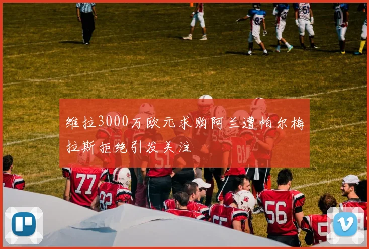 维拉3000万欧元求购阿兰遭帕尔梅拉斯拒绝引发关注